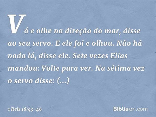 "Vá e olhe na direção do mar", disse ao seu servo. E ele foi e olhou.
"Não há nada lá", disse ele.
Sete vezes Elias mandou: "Volte para ver". Na sétima vez o se