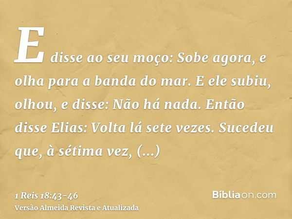 E disse ao seu moço: Sobe agora, e olha para a banda do mar. E ele subiu, olhou, e disse: Não há nada. Então disse Elias: Volta lá sete vezes.Sucedeu que, à sét