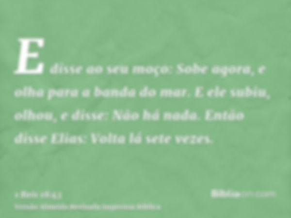 E disse ao seu moço: Sobe agora, e olha para a banda do mar. E ele subiu, olhou, e disse: Não há nada. Então disse Elias: Volta lá sete vezes.