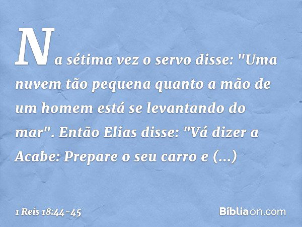 Na sétima vez o servo disse: "Uma nuvem tão pequena quanto a mão de um homem está se levantando do mar".
Então Elias disse: "Vá dizer a Acabe: Prepare o seu car