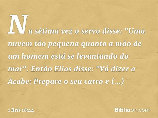 Na sétima vez o servo disse: "Uma nuvem tão pequena quanto a mão de um homem está se levantando do mar".
Então Elias disse: "Vá dizer a Acabe: Prepare o seu car