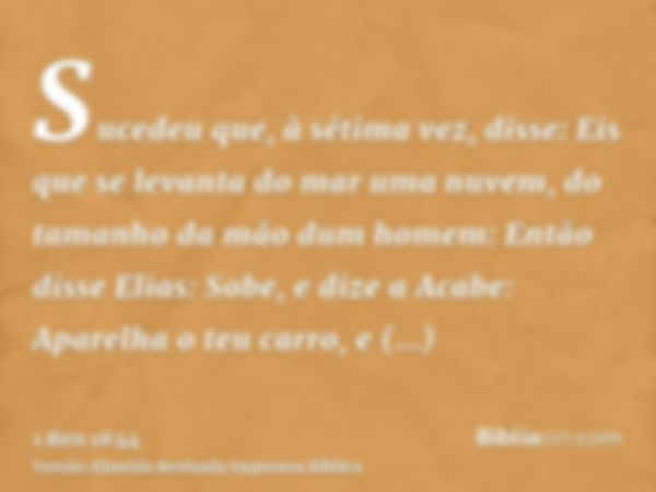 Sucedeu que, à sétima vez, disse: Eis que se levanta do mar uma nuvem, do tamanho da mão dum homem: Então disse Elias: Sobe, e dize a Acabe: Aparelha o teu carr