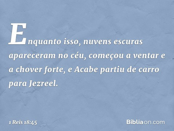 Enquanto isso, nuvens escuras apareceram no céu, começou a ventar e a chover forte, e Acabe partiu de carro para Jezreel. -- 1 Reis 18:45