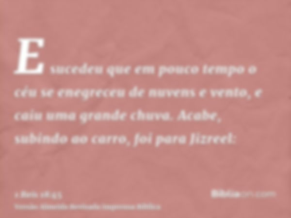 E sucedeu que em pouco tempo o céu se enegreceu de nuvens e vento, e caiu uma grande chuva. Acabe, subindo ao carro, foi para Jizreel: