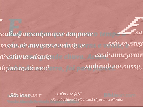 E sucedeu que em pouco tempo o céu se enegreceu de nuvens e vento, e caiu uma grande chuva. Acabe, subindo ao carro, foi para Jizreel: