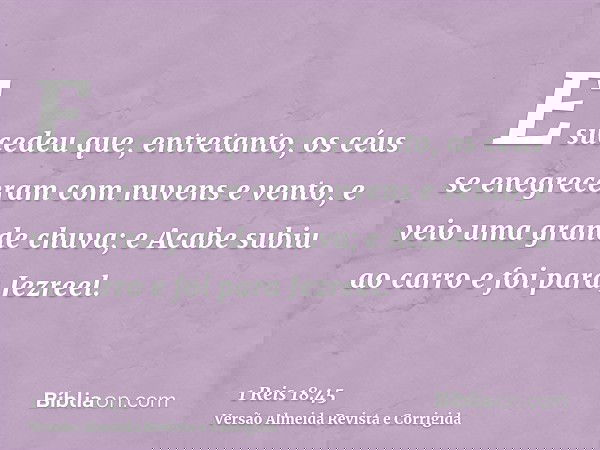 E sucedeu que, entretanto, os céus se enegreceram com nuvens e vento, e veio uma grande chuva; e Acabe subiu ao carro e foi para Jezreel.