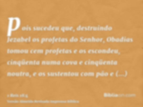 pois sucedeu que, destruindo Jezabel os profetas do Senhor, Obadias tomou cem profetas e os escondeu, cinqüenta numa cova e cinqüenta noutra, e os sustentou com