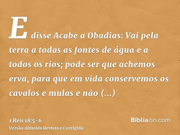 E disse Acabe a Obadias: Vai pela terra a todas as fontes de água e a todos os rios; pode ser que achemos erva, para que em vida conservemos os cavalos e mulas 