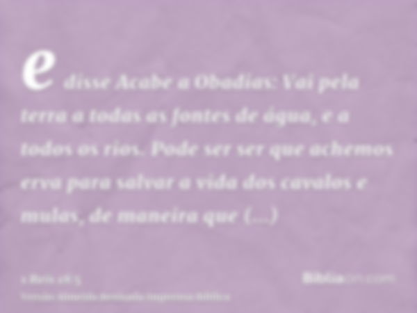 e disse Acabe a Obadias: Vai pela terra a todas as fontes de água, e a todos os rios. Pode ser ser que achemos erva para salvar a vida dos cavalos e mulas, de m