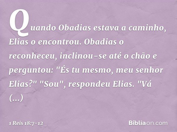 Quando Obadias estava a caminho, Elias o encontrou. Obadias o reconheceu, inclinou-se até o chão e perguntou: "És tu mesmo, meu senhor Elias?" "Sou", respondeu 