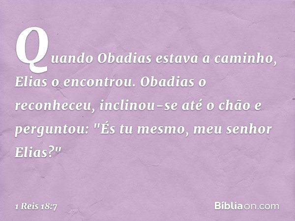 Quando Obadias estava a caminho, Elias o encontrou. Obadias o reconheceu, inclinou-se até o chão e perguntou: "És tu mesmo, meu senhor Elias?" -- 1 Reis 18:7