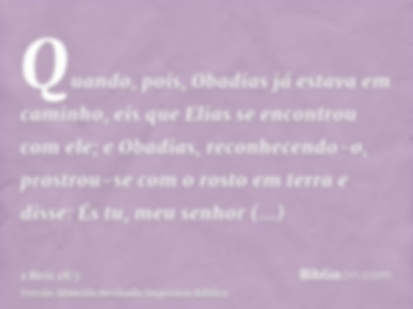 Quando, pois, Obadias já estava em caminho, eis que Elias se encontrou com ele; e Obadias, reconhecendo-o, prostrou-se com o rosto em terra e disse: És tu, meu 