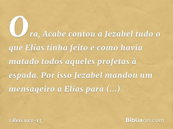 Ora, Acabe contou a Jezabel tudo o que Elias tinha feito e como havia matado todos aqueles profetas à espada. Por isso Jezabel mandou um mensageiro a Elias para