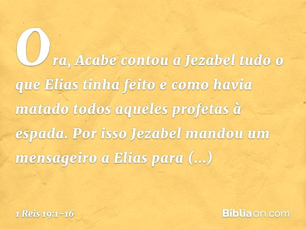 Ora, Acabe contou a Jezabel tudo o que Elias tinha feito e como havia matado todos aqueles profetas à espada. Por isso Jezabel mandou um mensageiro a Elias para