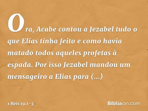 Ora, Acabe contou a Jezabel tudo o que Elias tinha feito e como havia matado todos aqueles profetas à espada. Por isso Jezabel mandou um mensageiro a Elias para