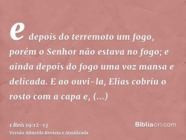 e depois do terremoto um fogo, porém o Senhor não estava no fogo; e ainda depois do fogo uma voz mansa e delicada.E ao ouvi-la, Elias cobriu o rosto com a capa 