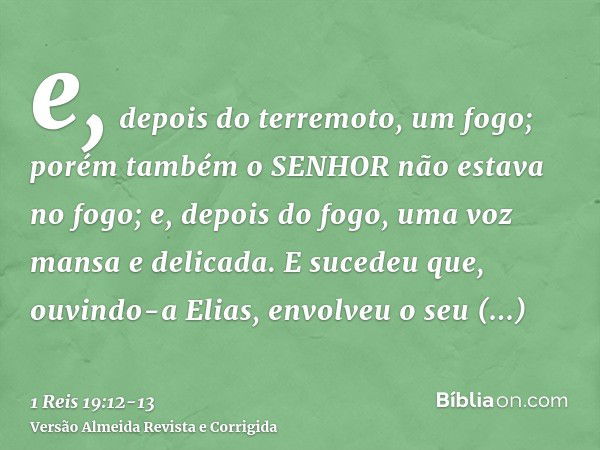 e, depois do terremoto, um fogo; porém também o SENHOR não estava no fogo; e, depois do fogo, uma voz mansa e delicada.E sucedeu que, ouvindo-a Elias, envolveu 