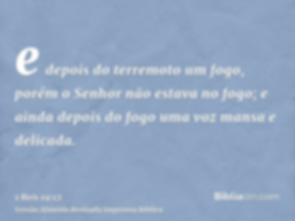 e depois do terremoto um fogo, porém o Senhor não estava no fogo; e ainda depois do fogo uma voz mansa e delicada.