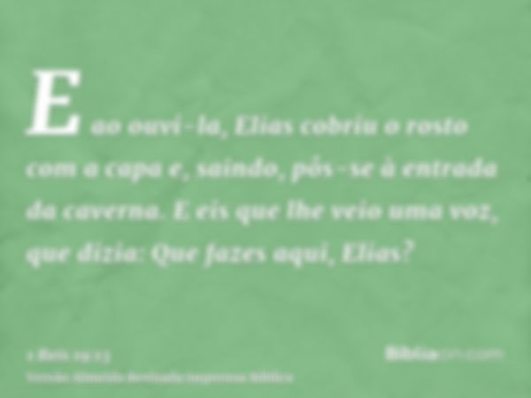 E ao ouvi-la, Elias cobriu o rosto com a capa e, saindo, pôs-se à entrada da caverna. E eis que lhe veio uma voz, que dizia: Que fazes aqui, Elias?