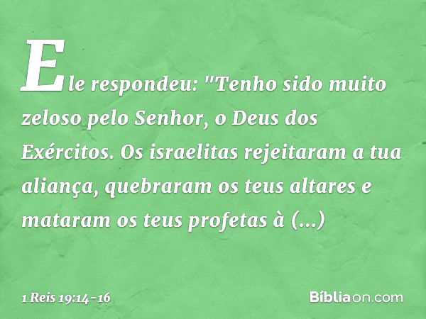 Ele respondeu: "Tenho sido muito zeloso pelo Senhor, o Deus dos Exércitos. Os israelitas rejeitaram a tua aliança, quebraram os teus altares e mataram os teus p