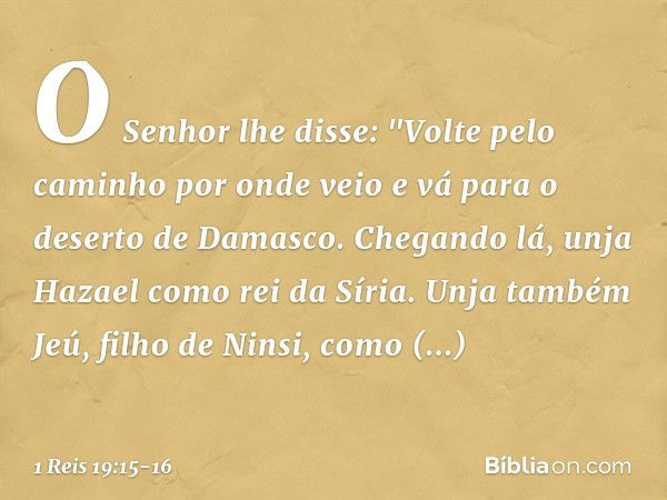 O Senhor lhe disse: "Volte pelo caminho por onde veio e vá para o deserto de Damasco. Chegando lá, unja Hazael como rei da Síria. Unja também Jeú, filho de Nins