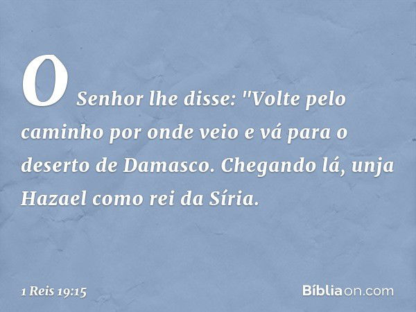 O Senhor lhe disse: "Volte pelo caminho por onde veio e vá para o deserto de Damasco. Chegando lá, unja Hazael como rei da Síria. -- 1 Reis 19:15