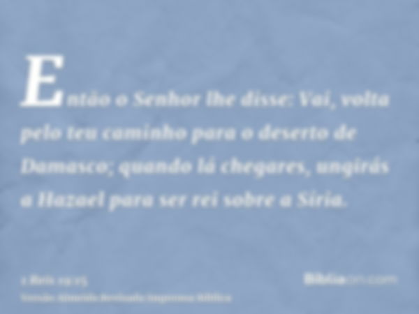 Então o Senhor lhe disse: Vai, volta pelo teu caminho para o deserto de Damasco; quando lá chegares, ungirás a Hazael para ser rei sobre a Síria.