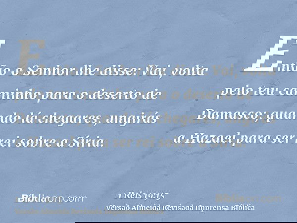 Então o Senhor lhe disse: Vai, volta pelo teu caminho para o deserto de Damasco; quando lá chegares, ungirás a Hazael para ser rei sobre a Síria.