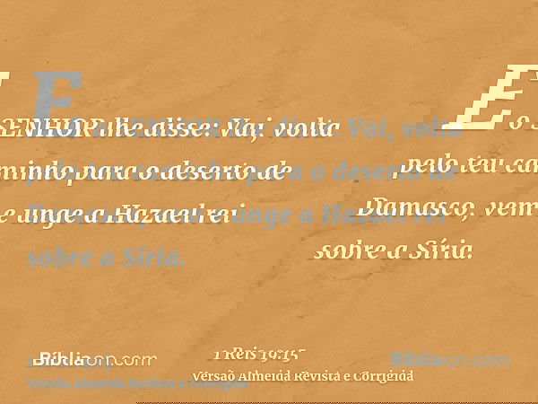 E o SENHOR lhe disse: Vai, volta pelo teu caminho para o deserto de Damasco, vem e unge a Hazael rei sobre a Síria.
