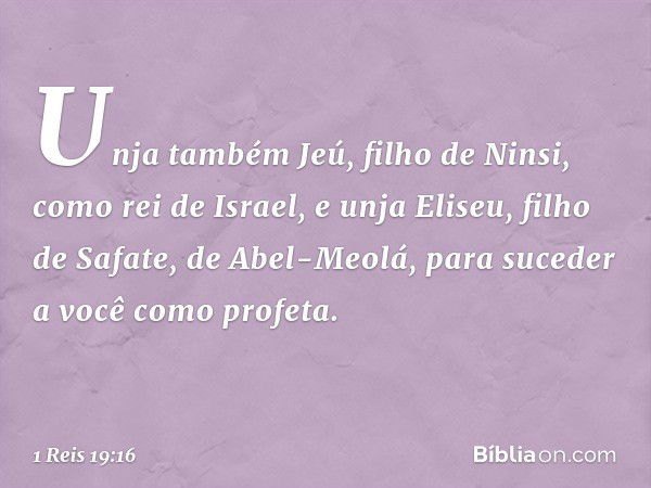 Unja também Jeú, filho de Ninsi, como rei de Israel, e unja Eliseu, filho de Safate, de Abel-Meolá, para suceder a você como profeta. -- 1 Reis 19:16