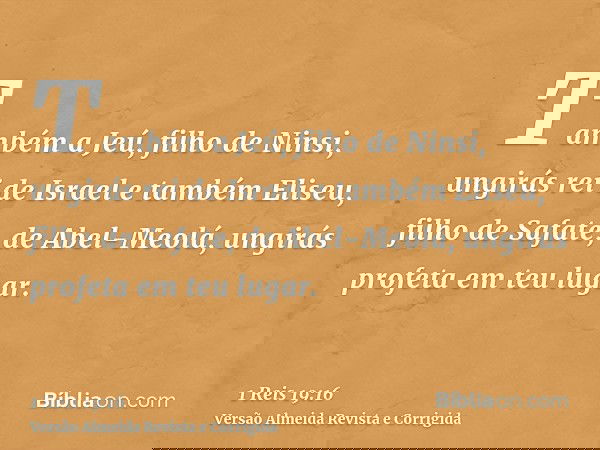 Também a Jeú, filho de Ninsi, ungirás rei de Israel e também Eliseu, filho de Safate, de Abel-Meolá, ungirás profeta em teu lugar.