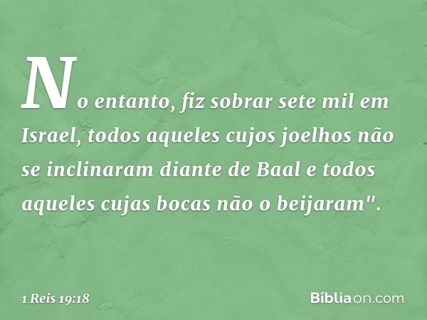 No entanto, fiz sobrar sete mil em Israel, todos aqueles cujos joelhos não se inclinaram diante de Baal e todos aqueles cujas bocas não o beijaram". -- 1 Reis 1