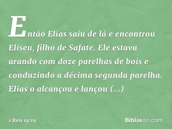 Então Elias saiu de lá e encontrou Eliseu, filho de Safate. Ele estava arando com doze parelhas de bois e conduzindo a décima segunda parelha. Elias o alcançou 