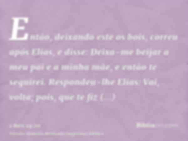 Então, deixando este os bois, correu após Elias, e disse: Deixa-me beijar a meu pai e a minha mãe, e então te seguirei. Respondeu-lhe Elias: Vai, volta; pois, q