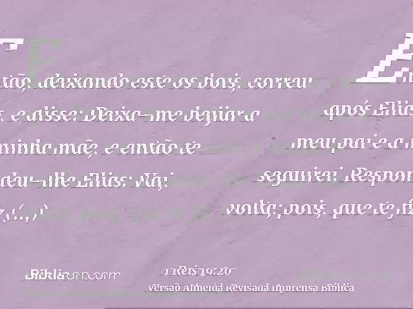 Então, deixando este os bois, correu após Elias, e disse: Deixa-me beijar a meu pai e a minha mãe, e então te seguirei. Respondeu-lhe Elias: Vai, volta; pois, q