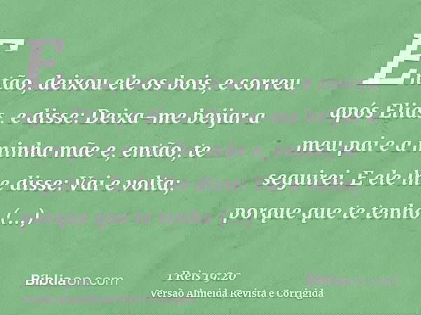 Então, deixou ele os bois, e correu após Elias, e disse: Deixa-me beijar a meu pai e a minha mãe e, então, te seguirei. E ele lhe disse: Vai e volta; porque que