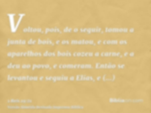 Voltou, pois, de o seguir, tomou a junta de bois, e os matou, e com os aparelhos dos bois cozeu a carne, e a deu ao povo, e comeram. Então se levantou e seguiu 