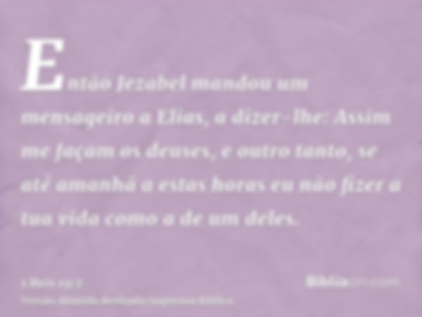 Então Jezabel mandou um mensageiro a Elias, a dizer-lhe: Assim me façam os deuses, e outro tanto, se até amanhã a estas horas eu não fizer a tua vida como a de 