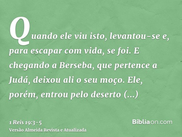 Quando ele viu isto, levantou-se e, para escapar com vida, se foi. E chegando a Berseba, que pertence a Judá, deixou ali o seu moço.Ele, porém, entrou pelo dese