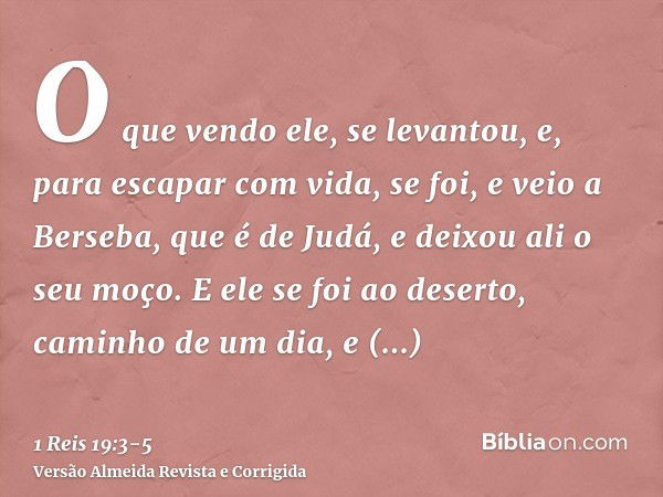 O que vendo ele, se levantou, e, para escapar com vida, se foi, e veio a Berseba, que é de Judá, e deixou ali o seu moço.E ele se foi ao deserto, caminho de um 