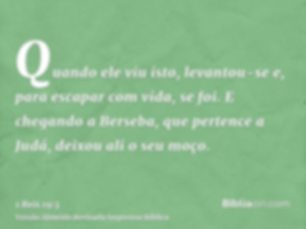 Quando ele viu isto, levantou-se e, para escapar com vida, se foi. E chegando a Berseba, que pertence a Judá, deixou ali o seu moço.