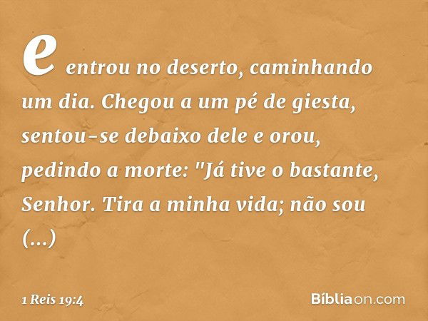 e entrou no deserto, caminhando um dia. Chegou a um pé de giesta, sentou-se debaixo dele e orou, pedindo a morte: "Já tive o bastante, Senhor. Tira a minha vida