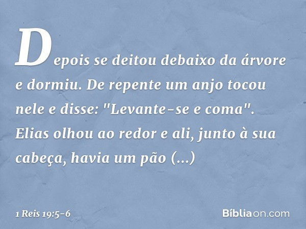 Depois se deitou debaixo da árvore e dormiu. De repente um anjo tocou nele e disse: "Levante-se e coma". Elias olhou ao redor e ali, junto à sua cabeça, havia u