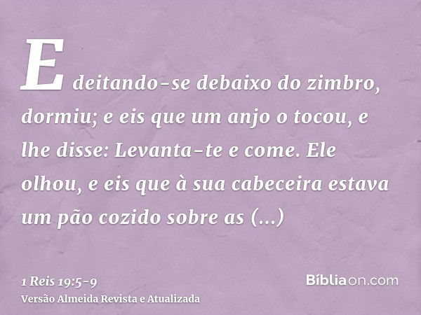 E deitando-se debaixo do zimbro, dormiu; e eis que um anjo o tocou, e lhe disse: Levanta-te e come.Ele olhou, e eis que à sua cabeceira estava um pão cozido sob