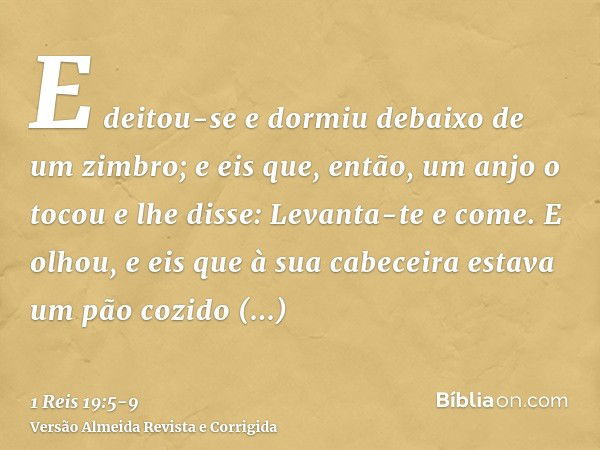 E deitou-se e dormiu debaixo de um zimbro; e eis que, então, um anjo o tocou e lhe disse: Levanta-te e come.E olhou, e eis que à sua cabeceira estava um pão coz