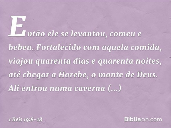 Então ele se levantou, comeu e bebeu. Fortalecido com aquela comida, viajou quarenta dias e quarenta noites, até chegar a Horebe, o monte de Deus. Ali entrou nu