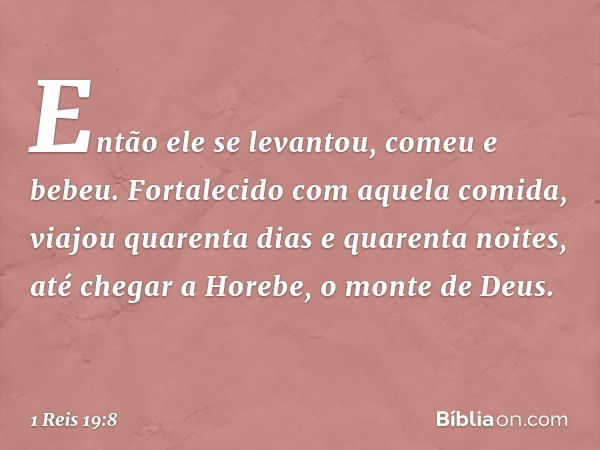 Então ele se levantou, comeu e bebeu. Fortalecido com aquela comida, viajou quarenta dias e quarenta noites, até chegar a Horebe, o monte de Deus. -- 1 Reis 19: