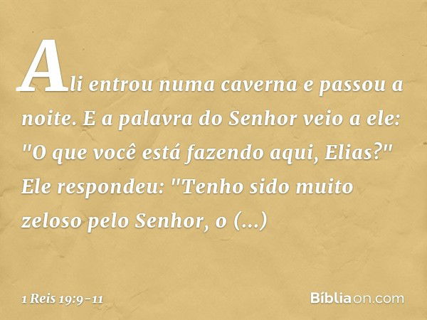 Ali entrou numa caverna e passou a noite.
E a palavra do Senhor veio a ele: "O que você está fazendo aqui, Elias?" Ele respondeu: "Tenho sido muito zeloso pelo 