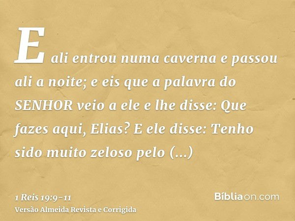 E ali entrou numa caverna e passou ali a noite; e eis que a palavra do SENHOR veio a ele e lhe disse: Que fazes aqui, Elias?E ele disse: Tenho sido muito zeloso