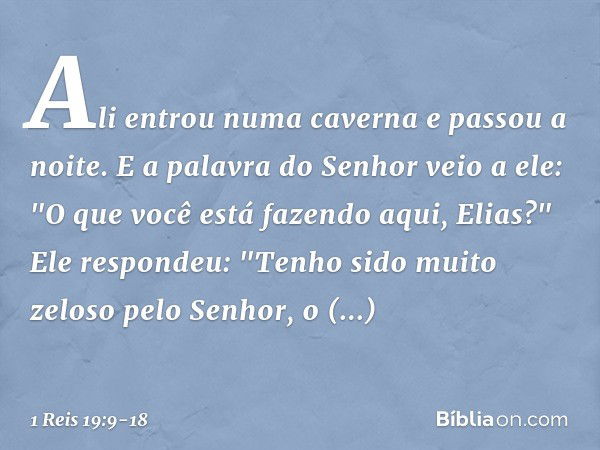 Ali entrou numa caverna e passou a noite.
E a palavra do Senhor veio a ele: "O que você está fazendo aqui, Elias?" Ele respondeu: "Tenho sido muito zeloso pelo 